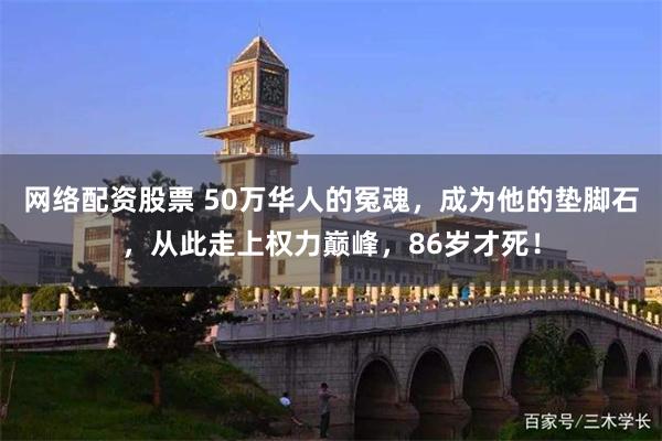 网络配资股票 50万华人的冤魂，成为他的垫脚石，从此走上权力巅峰，86岁才死！