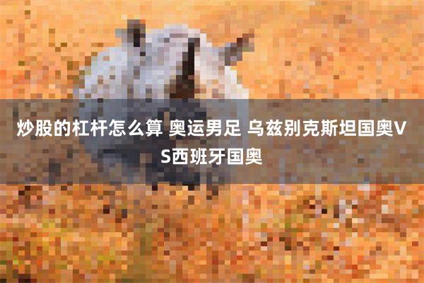 炒股的杠杆怎么算 奥运男足 乌兹别克斯坦国奥VS西班牙国奥