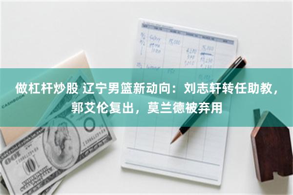 做杠杆炒股 辽宁男篮新动向：刘志轩转任助教，郭艾伦复出，莫兰德被弃用