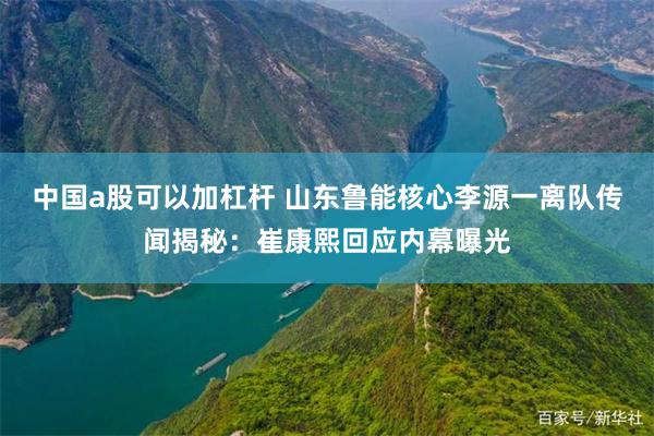 中国a股可以加杠杆 山东鲁能核心李源一离队传闻揭秘：崔康熙回应内幕曝光