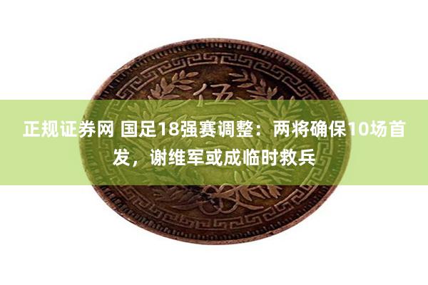 正规证券网 国足18强赛调整：两将确保10场首发，谢维军或成临时救兵