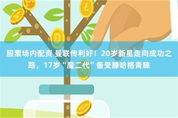 股票场内配资 曼联传利好！20岁新星走向成功之路，17岁“魔二代”备受滕哈格青睐