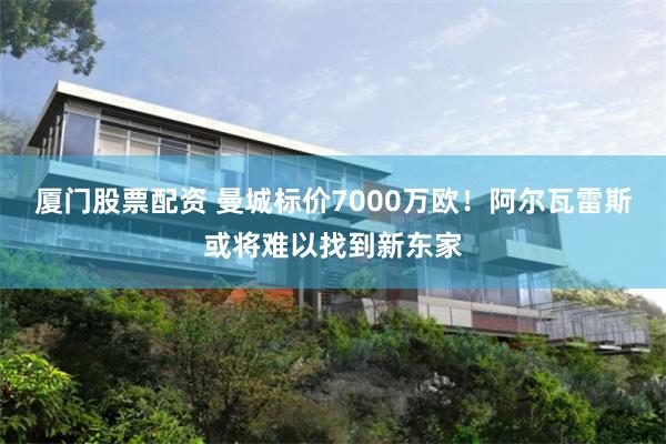 厦门股票配资 曼城标价7000万欧！阿尔瓦雷斯或将难以找到新东家