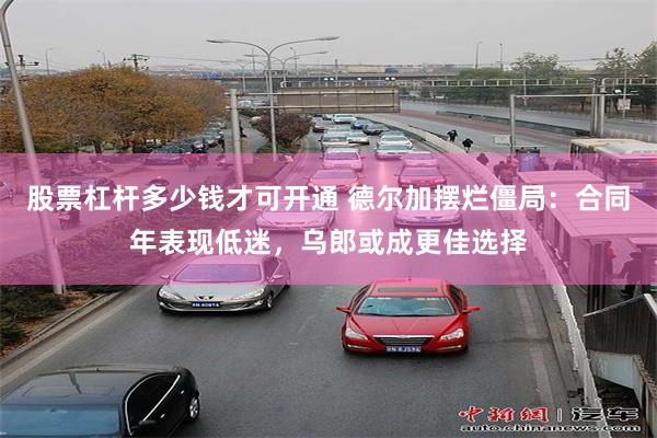 股票杠杆多少钱才可开通 德尔加摆烂僵局：合同年表现低迷，乌郎或成更佳选择