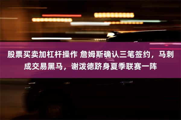 股票买卖加杠杆操作 詹姆斯确认三笔签约，马刺成交易黑马，谢泼德跻身夏季联赛一阵