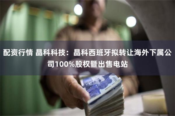 配资行情 晶科科技：晶科西班牙拟转让海外下属公司100%股权暨出售电站