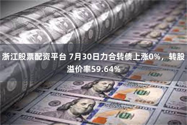 浙江股票配资平台 7月30日力合转债上涨0%，转股溢价率59.64%