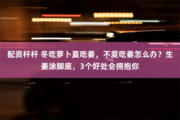 配资杆杆 冬吃萝卜夏吃姜，不爱吃姜怎么办？生姜涂脚底，3个好处会拥抱你