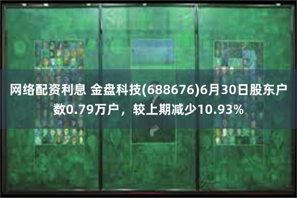 网络配资利息 金盘科技(688676)6月30日股东户数0.79万户，较上期减少10.93%