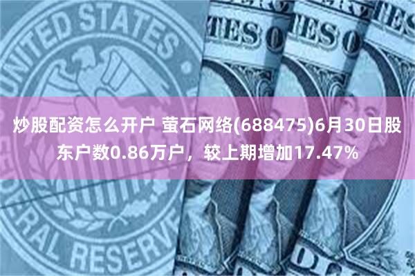 炒股配资怎么开户 萤石网络(688475)6月30日股东户数0.86万户，较上期增加17.47%