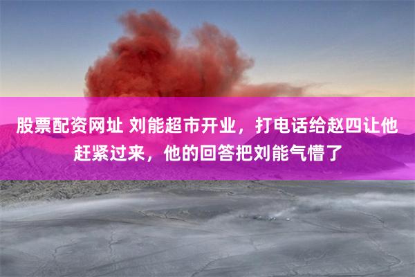 股票配资网址 刘能超市开业，打电话给赵四让他赶紧过来，他的回答把刘能气懵了