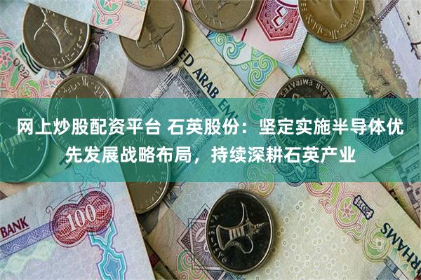 网上炒股配资平台 石英股份：坚定实施半导体优先发展战略布局，持续深耕石英产业