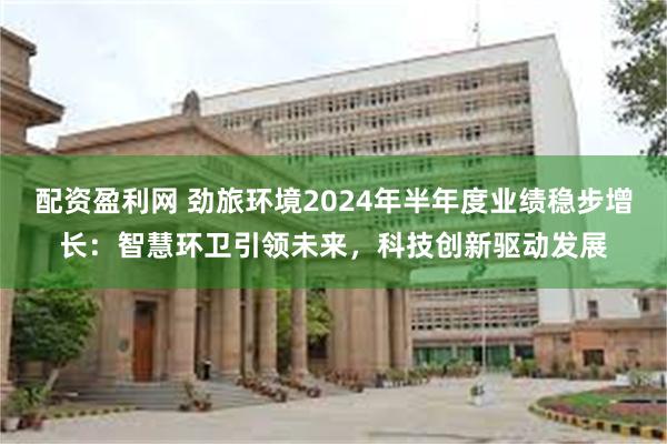 配资盈利网 劲旅环境2024年半年度业绩稳步增长：智慧环卫引领未来，科技创新驱动发展