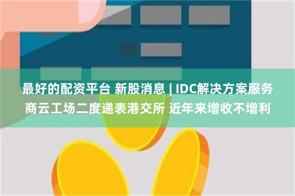 最好的配资平台 新股消息 | IDC解决方案服务商云工场二度递表港交所 近年来增收不增利