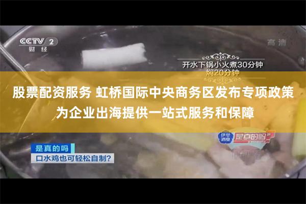 股票配资服务 虹桥国际中央商务区发布专项政策 为企业出海提供一站式服务和保障