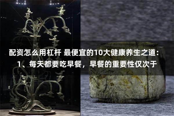 配资怎么用杠杆 最便宜的10大健康养生之道： 1、每天都要吃早餐，早餐的重要性仅次于