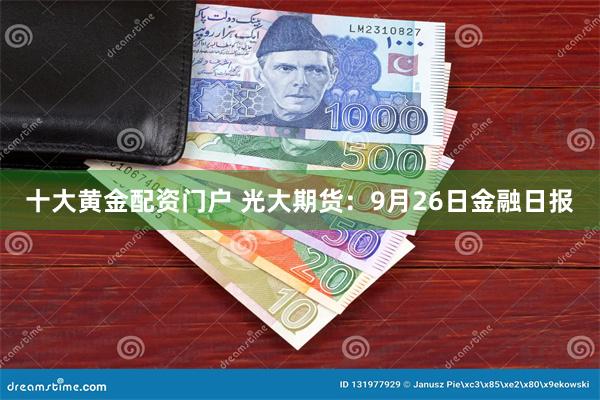 十大黄金配资门户 光大期货：9月26日金融日报