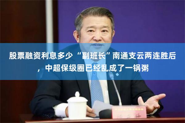 股票融资利息多少 “副班长”南通支云两连胜后，中超保级圈已经乱成了一锅粥