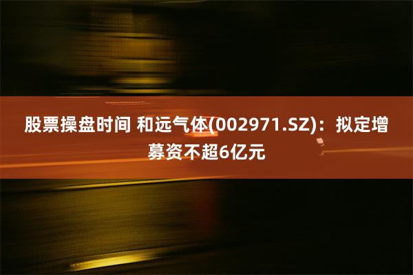 股票操盘时间 和远气体(002971.SZ)：拟定增募资不超6亿元